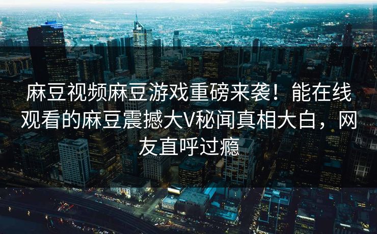 麻豆视频麻豆游戏重磅来袭！能在线观看的麻豆震撼大V秘闻真相大白，网友直呼过瘾