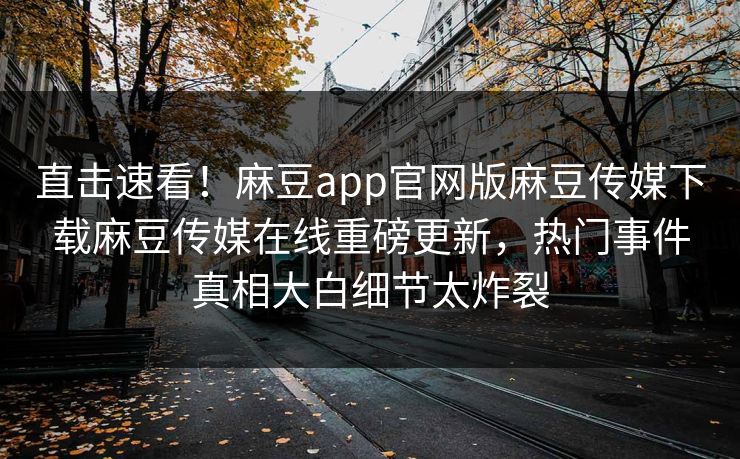 直击速看！麻豆app官网版麻豆传媒下载麻豆传媒在线重磅更新，热门事件真相大白细节太炸裂