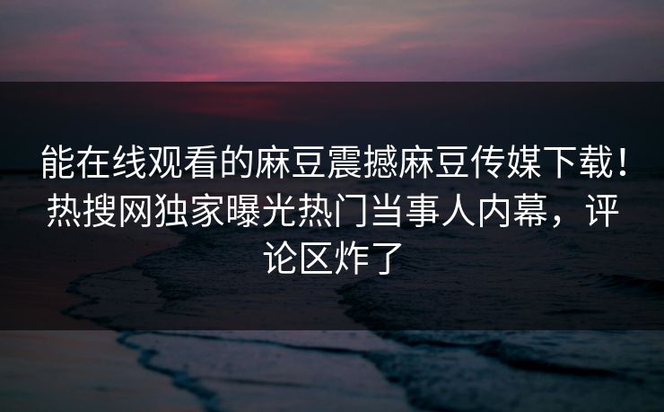能在线观看的麻豆震撼麻豆传媒下载！热搜网独家曝光热门当事人内幕，评论区炸了