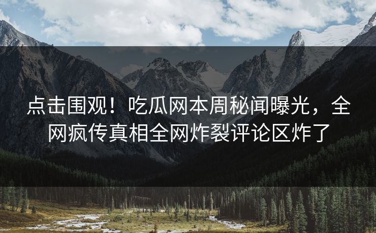 点击围观！吃瓜网本周秘闻曝光，全网疯传真相全网炸裂评论区炸了