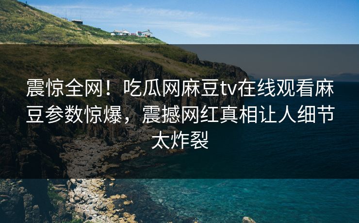 震惊全网！吃瓜网麻豆tv在线观看麻豆参数惊爆，震撼网红真相让人细节太炸裂