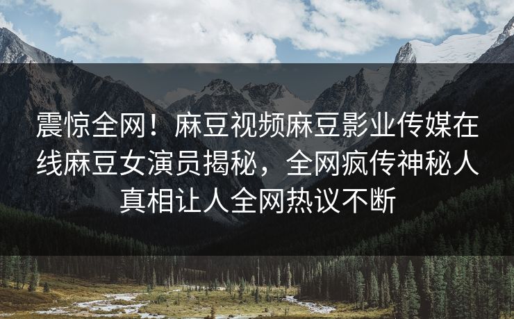震惊全网！麻豆视频麻豆影业传媒在线麻豆女演员揭秘，全网疯传神秘人真相让人全网热议不断