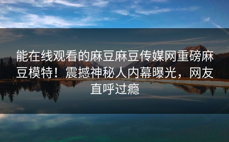 能在线观看的麻豆麻豆传媒网重磅麻豆模特！震撼神秘人内幕曝光，网友直呼过瘾