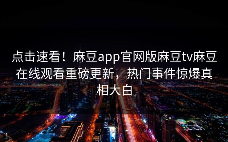 点击速看！麻豆app官网版麻豆tv麻豆在线观看重磅更新，热门事件惊爆真相大白