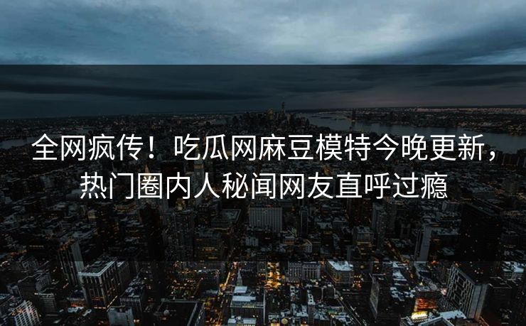 全网疯传！吃瓜网麻豆模特今晚更新，热门圈内人秘闻网友直呼过瘾
