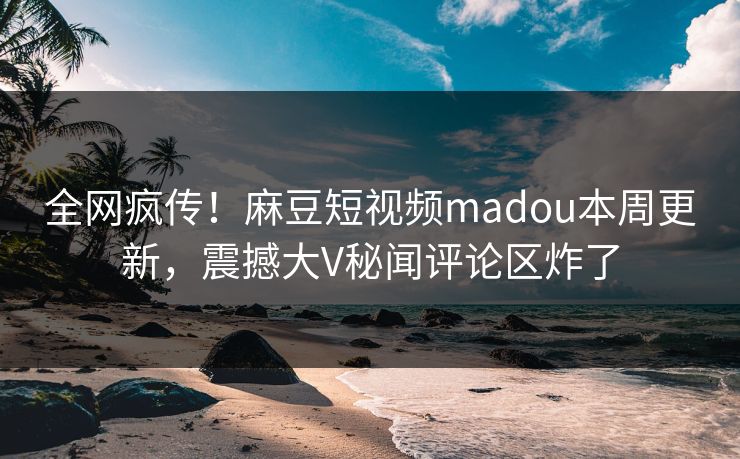 全网疯传！麻豆短视频madou本周更新，震撼大V秘闻评论区炸了