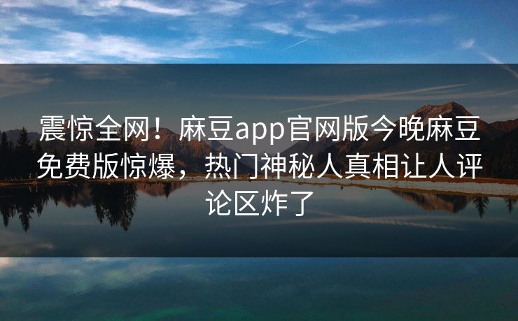 震惊全网！麻豆app官网版今晚麻豆免费版惊爆，热门神秘人真相让人评论区炸了