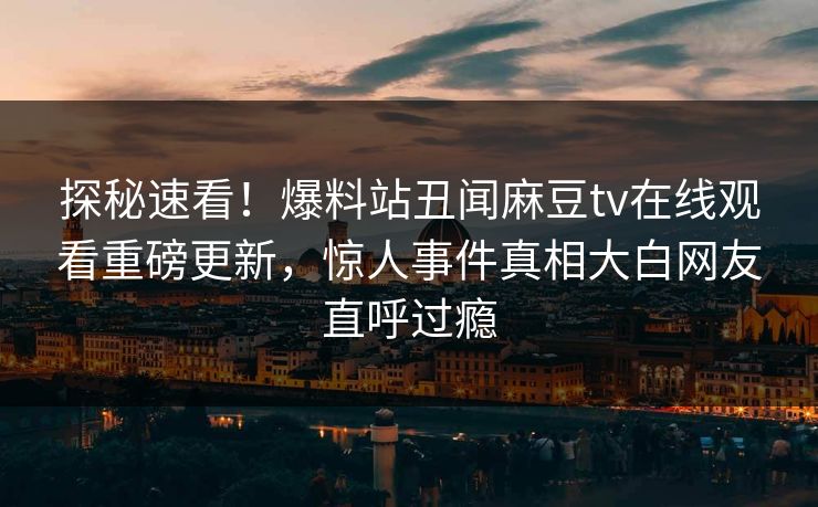 探秘速看！爆料站丑闻麻豆tv在线观看重磅更新，惊人事件真相大白网友直呼过瘾