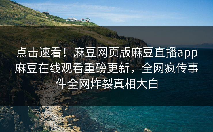 点击速看！麻豆网页版麻豆直播app麻豆在线观看重磅更新，全网疯传事件全网炸裂真相大白