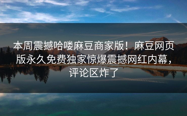 本周震撼哈喽麻豆商家版！麻豆网页版永久免费独家惊爆震撼网红内幕，评论区炸了