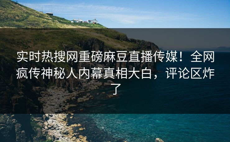 实时热搜网重磅麻豆直播传媒！全网疯传神秘人内幕真相大白，评论区炸了