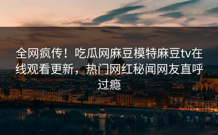 全网疯传！吃瓜网麻豆模特麻豆tv在线观看更新，热门网红秘闻网友直呼过瘾