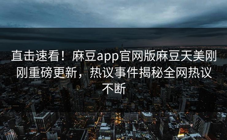 直击速看！麻豆app官网版麻豆天美刚刚重磅更新，热议事件揭秘全网热议不断