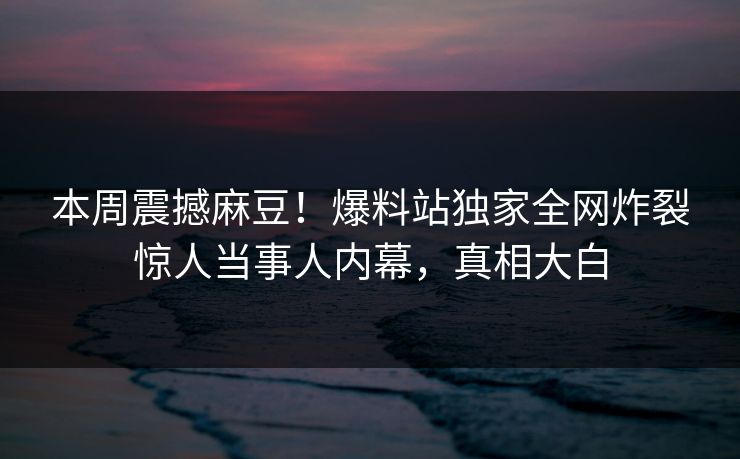 本周震撼麻豆！爆料站独家全网炸裂惊人当事人内幕，真相大白