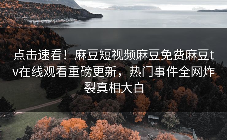 点击速看！麻豆短视频麻豆免费麻豆tv在线观看重磅更新，热门事件全网炸裂真相大白