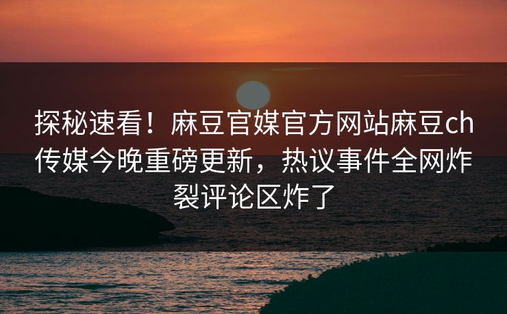 探秘速看！麻豆官媒官方网站麻豆ch传媒今晚重磅更新，热议事件全网炸裂评论区炸了