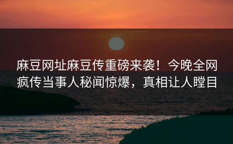麻豆网址麻豆传重磅来袭！今晚全网疯传当事人秘闻惊爆，真相让人瞠目