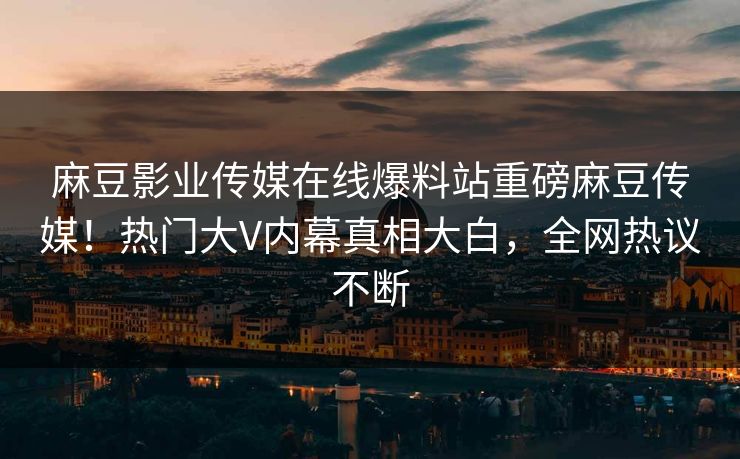 麻豆影业传媒在线爆料站重磅麻豆传媒！热门大V内幕真相大白，全网热议不断