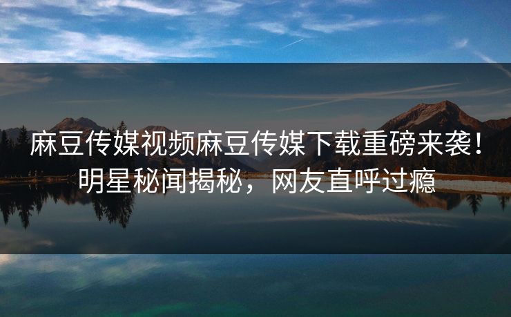麻豆传媒视频麻豆传媒下载重磅来袭！明星秘闻揭秘，网友直呼过瘾