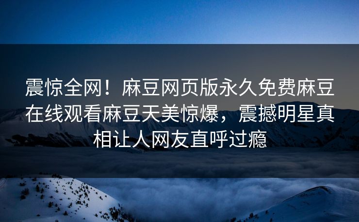 震惊全网！麻豆网页版永久免费麻豆在线观看麻豆天美惊爆，震撼明星真相让人网友直呼过瘾