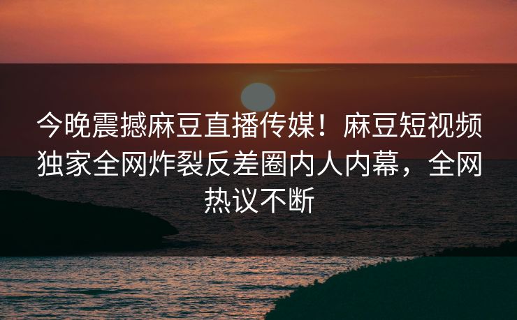 今晚震撼麻豆直播传媒！麻豆短视频独家全网炸裂反差圈内人内幕，全网热议不断