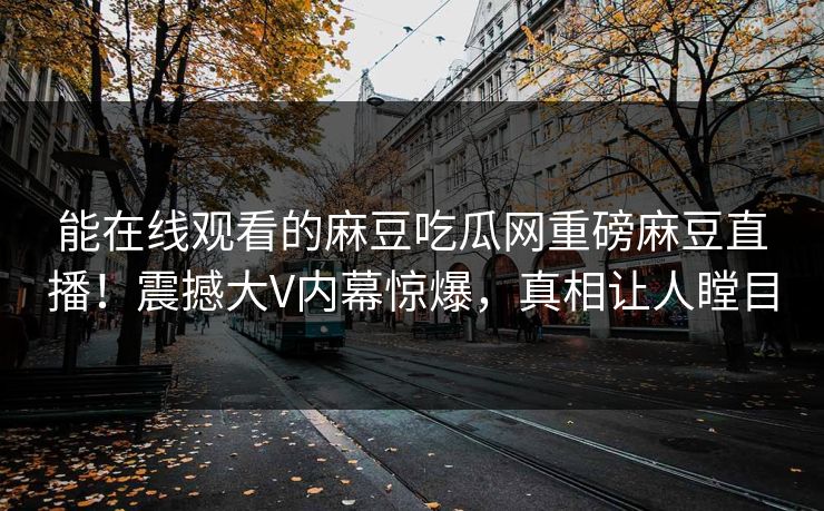 能在线观看的麻豆吃瓜网重磅麻豆直播！震撼大V内幕惊爆，真相让人瞠目