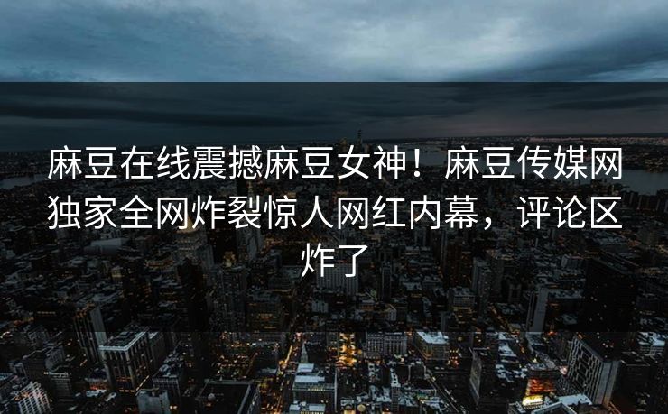 麻豆在线震撼麻豆女神！麻豆传媒网独家全网炸裂惊人网红内幕，评论区炸了