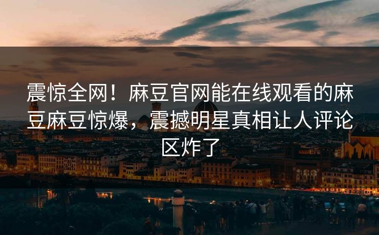 震惊全网！麻豆官网能在线观看的麻豆麻豆惊爆，震撼明星真相让人评论区炸了