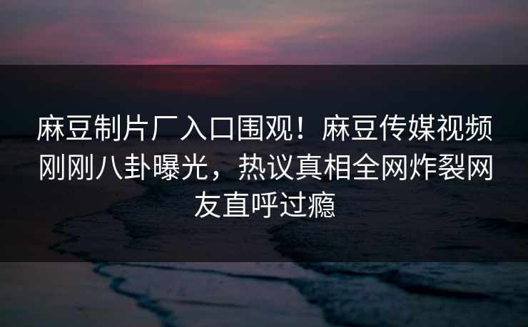 麻豆制片厂入口围观！麻豆传媒视频刚刚八卦曝光，热议真相全网炸裂网友直呼过瘾