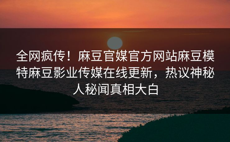 全网疯传！麻豆官媒官方网站麻豆模特麻豆影业传媒在线更新，热议神秘人秘闻真相大白