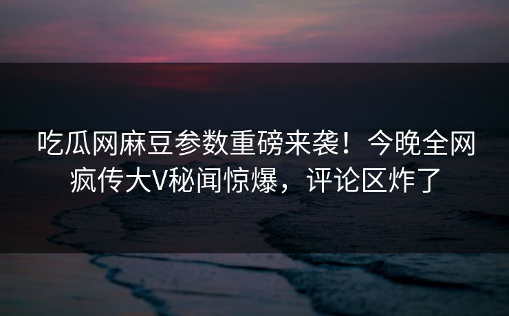 吃瓜网麻豆参数重磅来袭！今晚全网疯传大V秘闻惊爆，评论区炸了