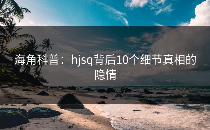 海角科普：hjsq背后10个细节真相的隐情
