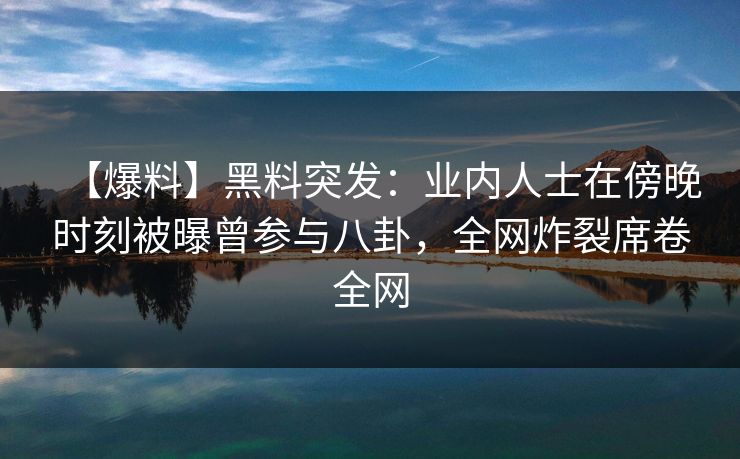 【爆料】黑料突发：业内人士在傍晚时刻被曝曾参与八卦，全网炸裂席卷全网