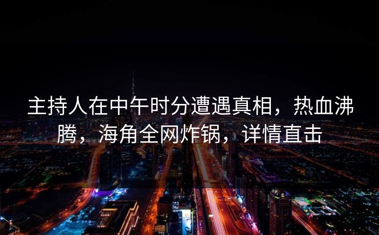 主持人在中午时分遭遇真相，热血沸腾，海角全网炸锅，详情直击