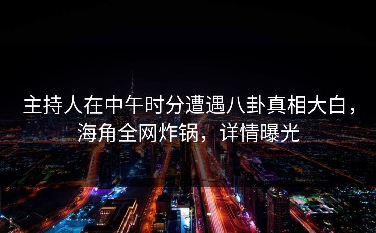 主持人在中午时分遭遇八卦真相大白，海角全网炸锅，详情曝光