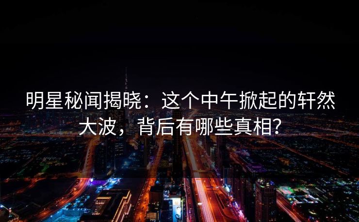 明星秘闻揭晓：这个中午掀起的轩然大波，背后有哪些真相？
