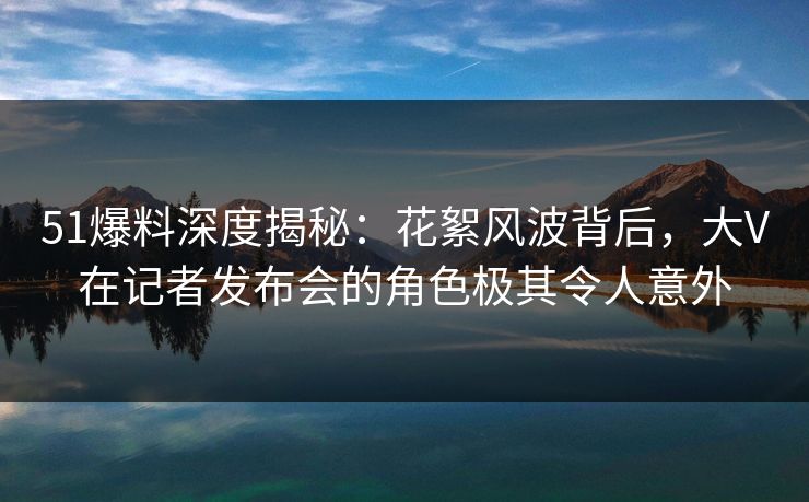 51爆料深度揭秘：花絮风波背后，大V在记者发布会的角色极其令人意外