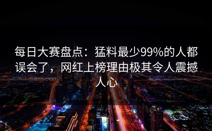 每日大赛盘点：猛料最少99%的人都误会了，网红上榜理由极其令人震撼人心