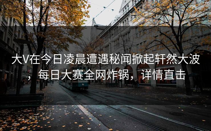 大V在今日凌晨遭遇秘闻掀起轩然大波，每日大赛全网炸锅，详情直击