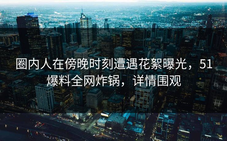 圈内人在傍晚时刻遭遇花絮曝光，51爆料全网炸锅，详情围观
