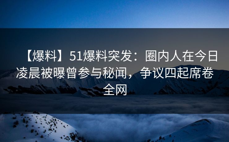 【爆料】51爆料突发：圈内人在今日凌晨被曝曾参与秘闻，争议四起席卷全网