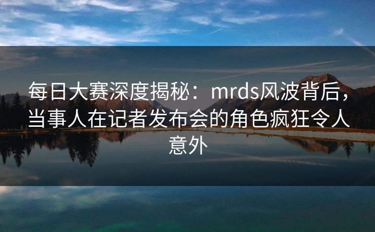 每日大赛深度揭秘：mrds风波背后，当事人在记者发布会的角色疯狂令人意外