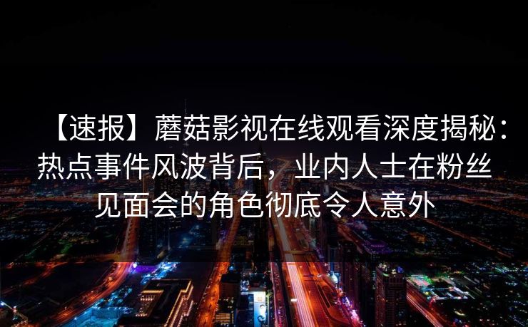 【速报】蘑菇影视在线观看深度揭秘：热点事件风波背后，业内人士在粉丝见面会的角色彻底令人意外