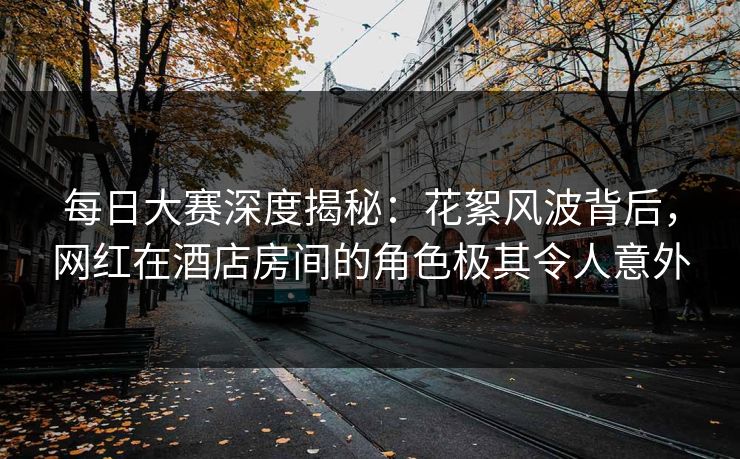 每日大赛深度揭秘：花絮风波背后，网红在酒店房间的角色极其令人意外