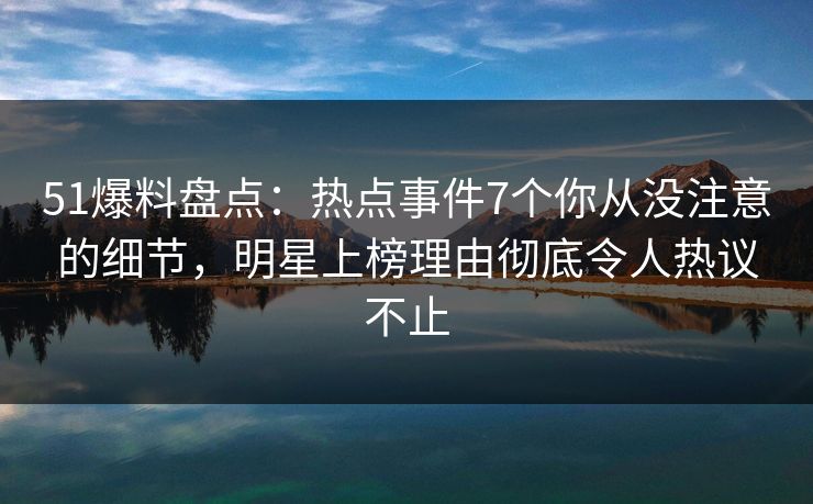 51爆料盘点：热点事件7个你从没注意的细节，明星上榜理由彻底令人热议不止