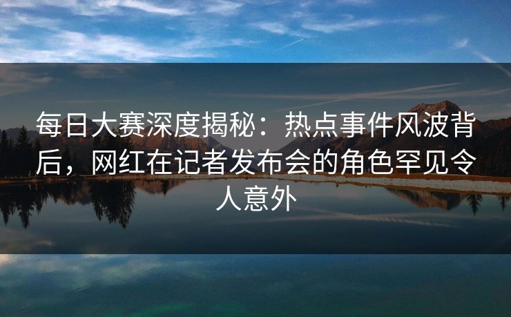 每日大赛深度揭秘：热点事件风波背后，网红在记者发布会的角色罕见令人意外