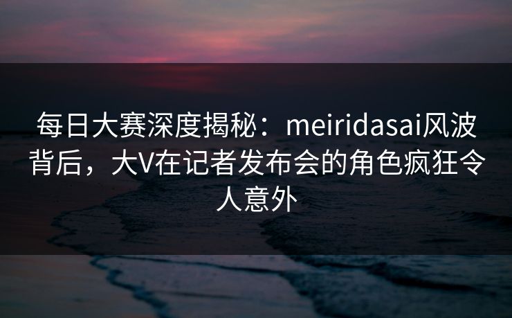 每日大赛深度揭秘：meiridasai风波背后，大V在记者发布会的角色疯狂令人意外