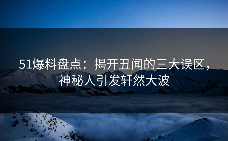 51爆料盘点：揭开丑闻的三大误区，神秘人引发轩然大波