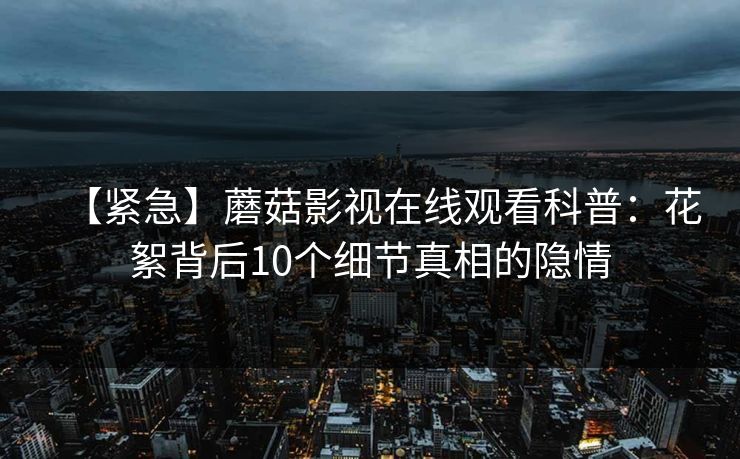 【紧急】蘑菇影视在线观看科普：花絮背后10个细节真相的隐情