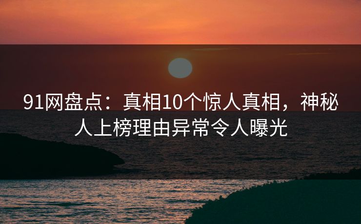 91网盘点:真相10个惊人真相,神秘人上榜理由异常令人曝光 91网盘点:真相10个惊人真相,神秘人上榜理由异常令人曝光